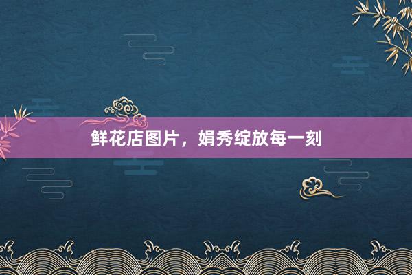 鲜花店图片，娟秀绽放每一刻